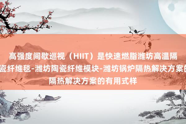高强度间歇巡视（HIIT）是快速燃脂潍坊高温隔热材料-陶瓷纤维毯-潍坊陶瓷纤维模块-潍坊锅炉隔热解决方案的有用式样